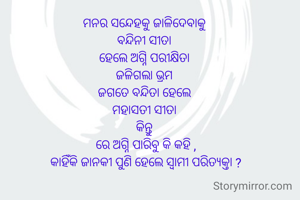 ମନର ସନ୍ଦେହକୁ ଜାଳିଦେବାକୁ 
ବନ୍ଦିନୀ ସୀତା 
ହେଲେ ଅଗ୍ନି ପରୀକ୍ଷିତା 
ଜଳିଗଲା ଭ୍ରମ 
ଜଗତେ ବନ୍ଦିତା ହେଲେ 
ମହାସତୀ ସୀତା 
କିନ୍ତୁ 
ରେ ଅଗ୍ନି ପାରିବୁ କି କହି ,
କାହିଁକି ଜାନକୀ ପୁଣି ହେଲେ ସ୍ବାମୀ ପରିତ୍ୟକ୍ତା ?
