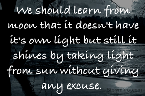 We should learn from moon that it doesn't have it's own light but still it shines by taking light from sun without giving any excuse. 