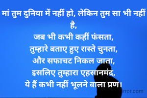 मां तुम दुनिया में नहीं हो, लेकिन तुम सा भी नहीं है,
जब भी कभी कहीं फंसता,
तुम्हारे बताए हुए रास्ते चुनता,
और सफाचट निकल जाता,
इसलिए तुम्हारा एहसानमंद,
ये हैं कभी नहीं भूलने वाला प्रण।