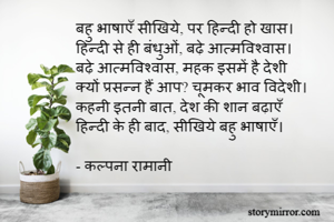 बहु भाषाएँ सीखिये, पर हिन्दी हो खास। 
हिन्दी से ही बंधुओं, बढ़े आत्मविश्वास। 
बढ़े आत्मविश्वास, महक इसमें है देशी
क्यों प्रसन्न हैं आप? चूमकर भाव विदेशी। 
कहनी इतनी बात, देश की शान बढ़ाएँ
हिन्दी के ही बाद, सीखिये बहु भाषाएँ। 

- कल्पना रामानी 
