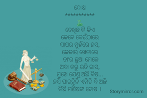 ଦୋଷ
***********
🐍
ଦେଖିଛ କି କିଏ
କେବେ କେଉଁଠାରେ
ସାପର ମୁହଁରେ ହସ,
କେଳାର ଖେଳାରେ
 ତା'ର ଛୁଆ ମେଳେ
ଅବା କରୁ ରତି ରାସ,
ମୁଖେ ଯେଣୁ ଅଛି ବିଷ...
ହସି ପାରନ୍ତିନି ଏମିତି ବି ଅଛି
କିଛି ମଣିଷଙ୍କ ଦୋଷ ।