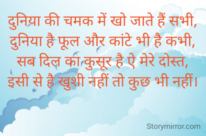 दुनिया की चमक में खो जाते हैं सभी,
दुनिया है फूल और कांटे भी है कभी,
सब दिल का कुसूर है ऐ मेरे दोस्त,
इसी से है खुशी नहीं तो कुछ भी नहीं।