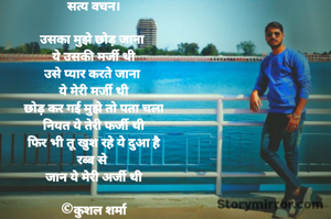 सत्य वचन।

उसका मुझे छोड़ जाना 
ये उसकी मर्जी थी
उसे प्यार करते जाना 
ये मेरी मर्जी थी
छोड़ कर गई मुझे तो पता चला
नियत ये तेरी फर्जी थी
फिर भी तू खुश रहे ये दुआ है
रब्ब से 
जान ये मेरी अर्जी थी

©कुशल शर्मा