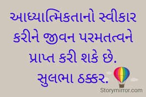 આધ્યાત્મિકતાનો સ્વીકાર કરીને જીવન પરમતત્વને
પ્રાપ્ત કરી શકે છે.
સુલભા ઠક્કર.