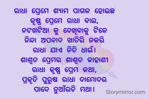 ରାଧା ପ୍ରେମେ ଶ୍ୟାମ ପାଗଳ ହୋଇଛି
କୃଷ୍ଣ ପ୍ରେମେ ରାଧା ବାଇ,
ନଟଖଟିଆ କୁ ଦେଖିବାକୁ ଟିକେ
ନିନ୍ଦା ଅପବାଦ ଖାତିରି ନକରି
ରାଧା ଯାଏ ନିତି ଧାଇଁ।
ଶାଶ୍ୱତ ପ୍ରେମର ଶାଶ୍ୱତ କାହାଣୀ
ରାଧା କୃଷ୍ଣ ପ୍ରେମ କଥା,
ପ୍ରକୃତି ପୁରୁଷ ରାଧା ଦାମୋଦର
ପାଦେ ନୁଆଁଉଚି ମଥା।