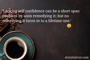 'Lacking self confidence can be a short span problem by soon remedying it; but no remedying it turns in to a lifetime one.'
                                                                   😊