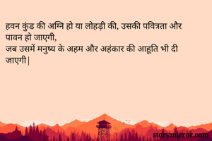 हवन कुंड की अग्नि हो या लोहड़ी की, उसकी पवित्रता और पावन हो जाएगी,
जब उसमें मनुष्य के अहम और अहंकार की आहूति भी दी जाएगी|