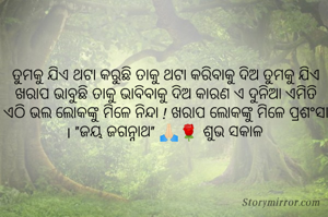 ତୁମକୁ ଯିଏ ଥଟା କରୁଛି ତାକୁ ଥଟା କରିବାକୁ ଦିଅ ତୁମକୁ ଯିଏ ଖରାପ ଭାବୁଛି ତାକୁ ଭାବିବାକୁ ଦିଅ କାରଣ ଏ ଦୁନିଆ ଏମିତି ଏଠି ଭଲ ଲୋକଙ୍କୁ ମିଳେ ନିନ୍ଦା ! ଖରାପ ଲୋକଙ୍କୁ ମିଳେ ପ୍ରଶଂସା । "ଜୟ ଜଗନ୍ନାଥ" 🙏🏻🌹 ଶୁଭ ସକାଳ 