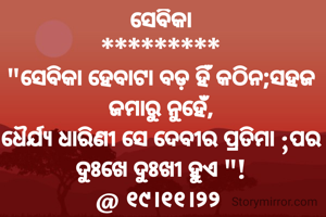 ସେବିକା
*********
"ସେବିକା ହେବାଟା ବଡ଼ ହିଁ କଠିନ;ସହଜ ଜମାରୁ ନୁହେଁ,
ଧୈର୍ଯ୍ୟ ଧାରିଣୀ ସେ ଦେବୀର ପ୍ରତିମା ;ପର ଦୁଃଖେ ଦୁଃଖୀ ହୁଏ "!
@ ୧୯।୧୧।୨୨ 
