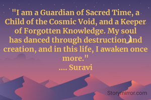 "I am a Guardian of Sacred Time, a Child of the Cosmic Void, and a Keeper of Forgotten Knowledge. My soul has danced through destruction and creation, and in this life, I awaken once more."
.... Suravi