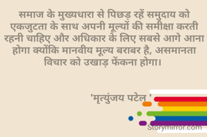 समाज के मुख्यधारा से पिछड़ रहें समुदाय को एकजुटता के साथ अपनी मूल्यों की समीक्षा करती रहनी चाहिए और अधिकार के लिए सबसे आगे आना होगा क्योंकि मानवीय मूल्य बराबर है, असमानता विचार को उखाड़ फेंकना होगा। 


            'मृत्युंजय पटेल '
