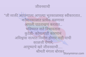 जीवनसाथी 

“जी व्यक्ती आपल्याला आपल्या भूतकाळासह स्वीकारतात..
वर्तमानकाळात प्रत्येक वळणावर
 आपली पाठराखण करतात…
भविष्यात नाते निभावताना
कुठेही- कोणत्याही कारणानं
अविश्वास नात्यात निर्माण होणार नाही याची
 काळजी घेणारे,
आयुष्याचे खरे जीवनसाथी…..
                श्रीमती मंगला बोरकर 