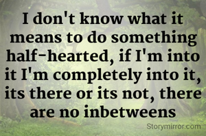 I don't know what it means to do something half-hearted, if I'm into it I'm completely into it, its there or its not, there are no inbetweens