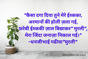 "कैसा दगा दिया तुने मेरे ईश्कका,
अरमानों की होली ज़ला गई,
फ़रेबी ईश्ककी ज़ाल बिछाकर" मुरली",
मेरा जिंदा जनाज़ा निकाल गई।"
-धनजीभाई गढीया"मुरली" 