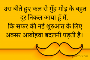 उस बीते हुए कल से मुँह मोड़ के बहुत दूर निकल आया हूँ मैं, 
कि सफर की नई शुरुआत के लिए अक्सर आबोहवा बदलनी पड़ती है। 