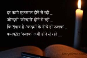 हर कमी मुकम्मल होने से रही _
जीन्दगी 'जीन्दगी' होने से रही _
कि ख्वाब है -'कदमों के नीचे हो फलक' _
कमबख़्त 'फलक' जमीं होने से रही __



