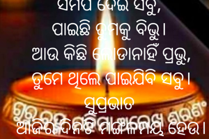ସମର୍ପି ଦେଇ ସବୁ, 
ପାଇଛି ତୁମକୁ ବିଭୁ। 
ଆଉ କିଛି ଲୋଡାନାହିଁ ପ୍ରଭୁ,
ତୁମେ ଥିଲେ ପାଇଯିବି ସବୁ।
ସୁପ୍ରଭାତ 
ଆଜିର ଦିନଟି ମଙ୍ଗଳମୟ ହେଉ।
🙏🌺🙏