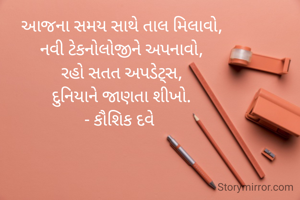 આજના સમય સાથે તાલ મિલાવો,
નવી ટેકનોલોજીને અપનાવો,
રહો સતત અપડેટ્સ,
દુનિયાને જાણતા શીખો.
- કૌશિક દવે 
