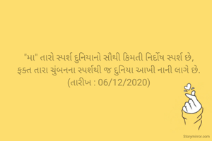 
"મા" તારો સ્પર્શ દુનિયાનો સૌથી કિમતી નિર્દોષ સ્પર્શ છે,
ફક્ત તારા ચુંબનના સ્પર્શથી જ દુનિયા આખી નાની લાગે છે.
(તારીખ : 06/12/2020)