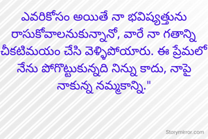 ఎవరికోసం అయితే నా భవిష్యత్తును రాసుకోవాలనుకున్నానో, వారే నా గతాన్ని చీకటిమయం చేసి వెళ్ళిపోయారు. ఈ ప్రేమలో నేను పోగొట్టుకున్నది నిన్ను కాదు, నాపై నాకున్న నమ్మకాన్ని."
