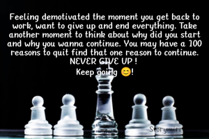 Feeling demotivated the moment you get back to work, want to give up and end everything. Take another moment to think about why did you start and why you wanna continue. You may have a 100 reasons to quit find that one reason to continue.
NEVER GIVE UP ! 
Keep going 😊!