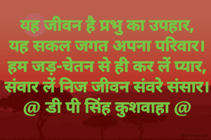 यह जीवन है प्रभु का उपहार,
यह सकल जगत अपना परिवार।
हम जड़-चेतन से ही कर लें प्यार,
संवार लें निज जीवन संवरे संसार।
@ डी पी सिंह कुशवाहा @