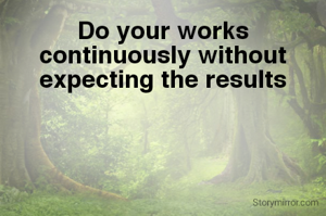Do your works continuously without expecting the results
