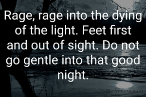Rage, rage into the dying of the light. Feet first and out of sight. Do not go gentle into that good night.