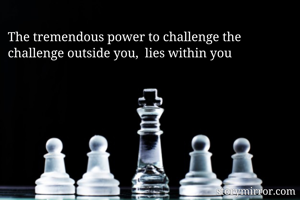 The tremendous power to challenge the challenge outside you,  lies within you