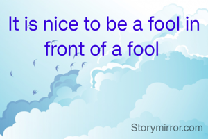 It is nice to be a fool in front of a fool 
