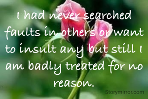 I had never searched faults in others or want to insult any but still I am badly treated for no reason.