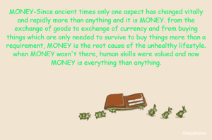 MONEY-Since ancient times only one aspect has changed vitally and rapidly more than anything and it is MONEY. from the exchange of goods to exchange of currency and from buying things which are only needed to survive to buy things more than a requirement, MONEY is the root cause of the unhealthy lifestyle. when MONEY wasn't there, human skills were valued and now MONEY is everything than anything.