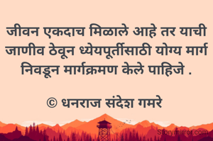 जीवन एकदाच मिळाले आहे तर याची जाणीव ठेवून ध्येयपूर्तीसाठी योग्य मार्ग निवडून मार्गक्रमण केले पाहिजे .

© धनराज संदेश गमरे 