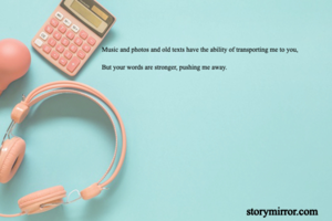 Music and photos and old texts have the ability of transporting me to you,

But your words are stronger, pushing me away.