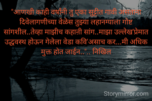 "आणखी काही वर्षांनी तु एका सुट्टीत गावी असताना दिवेलागणीच्या वेळेस तुझ्या लहानग्याला गोष्ट सांगशील..तेव्हा माझीच कहाऩी सांग..माझा उल्लेख'प्रेमात उद्धवस्थ होऊन गेलेला वेडा कवि'असाच कर...मी अधिक मुक्त होत जाईन..".. निखिल