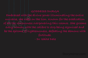 GODDESS DURGA
Embraced with the divine power illuminating the entire universe, she rides on the lion. Known for the eradication of all the viciousness overpowering this cosmos. She grooms every woman with the calibre to stop being agonised and be the epitome of righteousness, defeating the demons with fortitude.
 - Dr. Ishita Dale