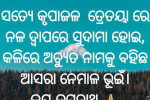 ସତ୍ୟେ କୃପାଜଳ  ତ୍ରେତୟା ରେ ନଳ ଦ୍ଵାପରେ ସୁଦାମା ହୋଇ,
କଳିରେ ଅଚ୍ୟୁତ ନାମକୁ ବହିଛ ଆସରା ନେମାଳ ଭୂଇଁ।
ଜୟ ଜଗନ୍ନାଥ 🙏