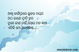 ଆଖି ଜାଣିପାରେ ଲୁହର ବୟସ
ଓଠ ଜାଣେ ପ୍ରୀତି ହସ
ତୁମେ ଜାଣ ନାହିଁ ମୋର ମନ କଥା
ଏତିକି ମୋ ଅବଶୋଷ......