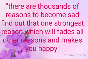 "there are thousands of reasons to become sad find out that one strongest reason which will fades all other reasons and makes you happy"