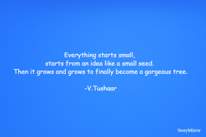 Everything starts small, starts from an idea like a small seed. Then it grows and grows to finally become a gorgeous tree.
-V.Tushaar