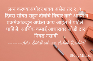 लग्न करण्याअगोदर शक्य असेल तर २-३ दिवस सोबत राहून दोघांचे विचार कसे आहेत व एकमेकांकडून अपेक्षा काय आहेत ते पहिले पाहिजे; आर्थिक कमाई आधारावर जोडी दार निवड नसावी.
------Adv. Siddheshwar Ashok Kashid!