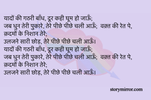 यादों की गठरी बाँध, दूर कही घूम हो जाऊँ;
जब धुन तेरी पुकारे, तेरे पीछे पीछे चली आऊँ;  वक़्त की रेत पे, क़दमों के निशान तेरे;
उलजने सारी छोड़, तेरे पीछे पीछे चली आऊँ।
यादों की गठरी बाँध, दूर कही घूम हो जाऊँ;
जब धुन तेरी पुकारे, तेरे पीछे पीछे चली आऊँ;  वक़्त की रेत पे, क़दमों के निशान तेरे;
उलजने सारी छोड़, तेरे पीछे पीछे चली आऊँ।