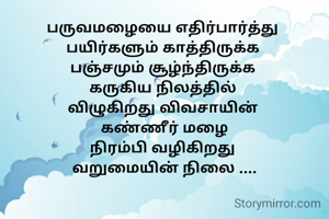பருவமழையை எதிர்பார்த்து 
பயிர்களும் காத்திருக்க 
பஞ்சமும் சூழ்ந்திருக்க 
கருகிய நிலத்தில் 
விழுகிறது விவசாயின் 
கண்ணீர் மழை
நிரம்பி வழிகிறது 
வறுமையின் நிலை ....

