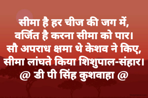 सीमा है हर चीज की जग में,
वर्जित है करना सीमा को पार।
सौ अपराध क्षमा थे केशव ने किए,
सीमा लांघते किया शिशुपाल-संहार।
@ डी पी सिंह कुशवाहा @