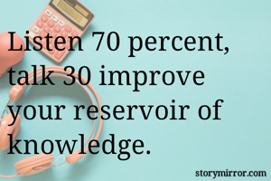 Listen 70 percent, talk 30 improve your reservoir of knowledge. 
