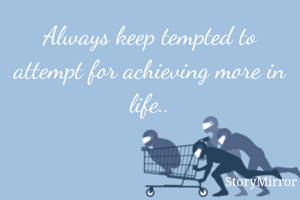 Always keep tempted to attempt for achieving more in life..