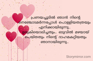 പ്രണയച്ചൂടിൽ ഞാൻ നിന്റെ നെഞ്ചോടമർന്നപ്പോൾ പൊള്ളിയതത്രയും 
എനിക്കായിരുന്നു.. 
ഉരുകിയൊലിച്ചതും.. ഒടുവിൽ മഴയായ് പെയ്തതും നിന്റെ ദാഹമകറ്റിയതും ഞാനായിരുന്നു.. 