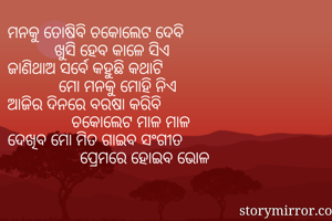ମନକୁ ତୋଷିବି ଚକୋଲେଟ ଦେବି
           ଖୁସି ହେବ କାଳେ ସିଏ
ଜାଣିଥାଅ ସର୍ବେ କହୁଛି କଥାଟି 
            ମୋ ମନକୁ ମୋହି ନିଏ
ଆଜିର ଦିନରେ ବରଷା କରିବି
               ଚକୋଲେଟ ମାଳ ମାଳ 
ଦେଖିବ ମୋ ମିତ ଗାଇବ ସଂଗୀତ 
                 ପ୍ରେମରେ ହୋଇବ ଭୋଳ
  
