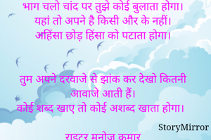 भाग चलो चांद पर तुझे कोई बुलाता होगा।
यहां तो अपने है किसी और के नहीं।
अहिंसा छोड़ हिंसा को पटाता होगा।


तुम अपने दरवाजे से झांक कर देखो कितनी आवाजे आती हैं।
कोई शब्द खाए तो कोई अशब्द खाता होगा।

राइटर मनोज कुमार
