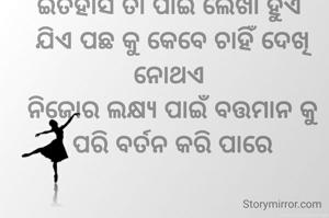 ଇତିହାସ ତା ପାଇଁ ଲେଖା ହୁଏ 
ଯିଏ ପଛ କୁ କେବେ ଚାହିଁ ଦେଖି ନୋଥଏ 
ନିଜୋର ଲକ୍ଷ୍ୟ ପାଇଁ ବତ୍ତମାନ କୁ ପରି ବର୍ତନ କରି ପାରେ